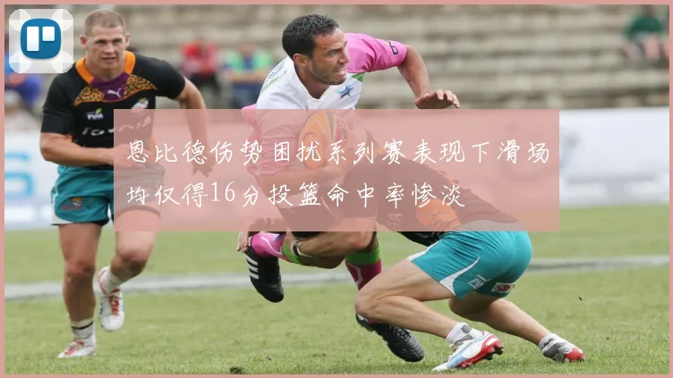 恩比德伤势困扰系列赛表现下滑场均仅得16分投篮命中率惨淡