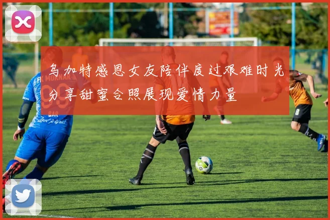 乌加特感恩女友陪伴度过艰难时光分享甜蜜合照展现爱情力量