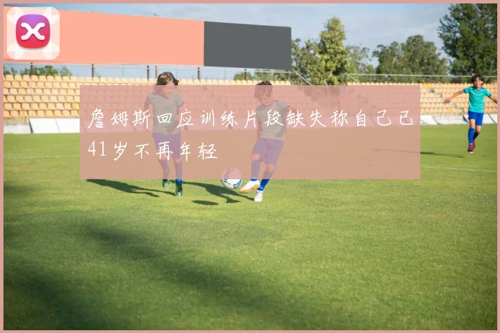 詹姆斯回应训练片段缺失称自己已41岁不再年轻