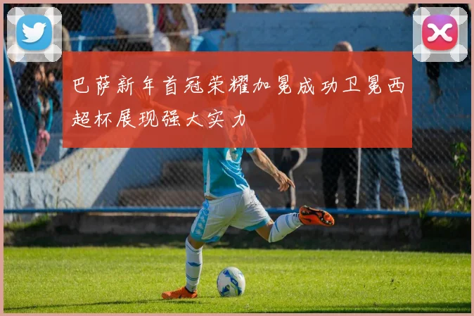 巴萨新年首冠荣耀加冕成功卫冕西超杯展现强大实力