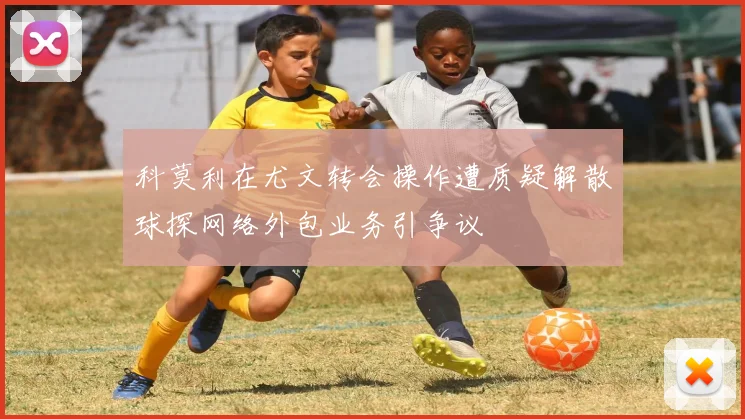科莫利在尤文转会操作遭质疑解散球探网络外包业务引争议