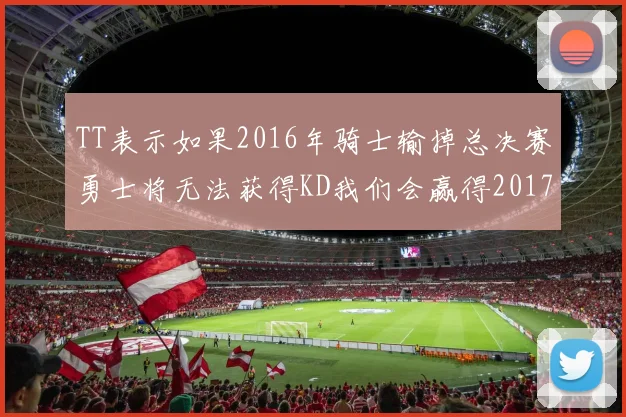 TT表示如果2016年骑士输掉总决赛勇士将无法获得KD我们会赢得2017和2018年总冠军
