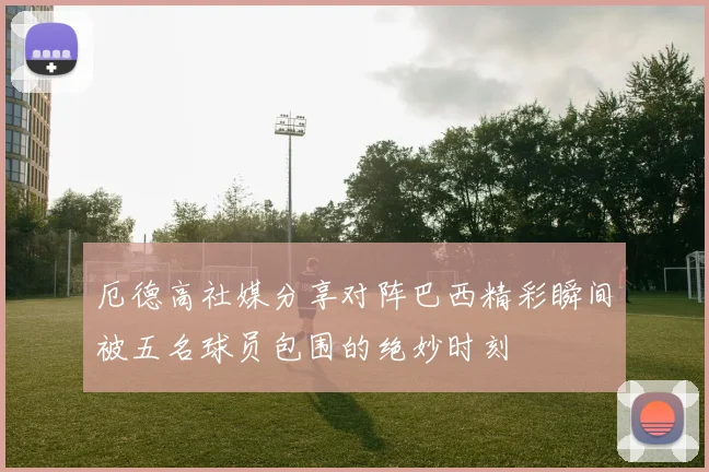 厄德高社媒分享对阵巴西精彩瞬间被五名球员包围的绝妙时刻