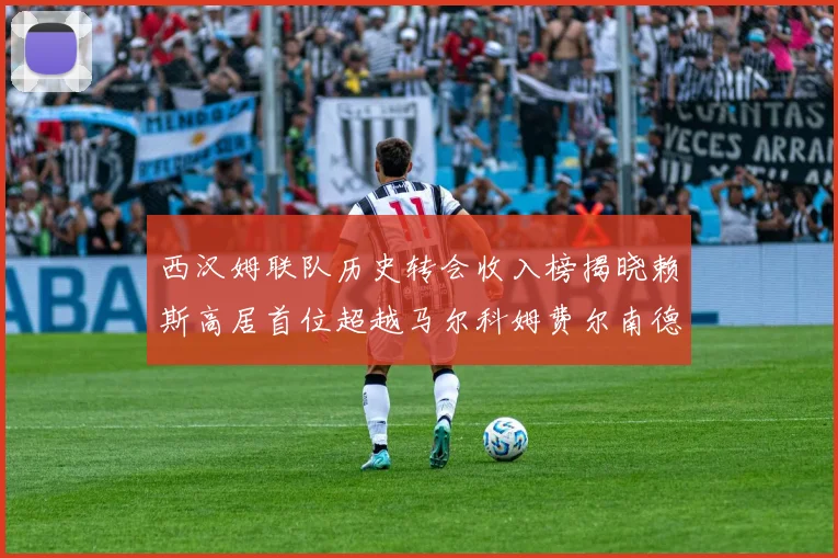 西汉姆联队历史转会收入榜揭晓赖斯高居首位超越马尔科姆费尔南德斯