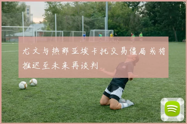尤文与热那亚埃卡托交易僵局或将推迟至未来再谈判