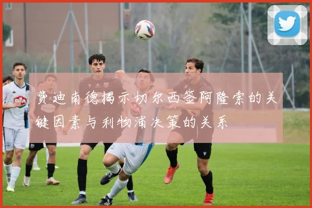 费迪南德揭示切尔西签阿隆索的关键因素与利物浦决策的关系