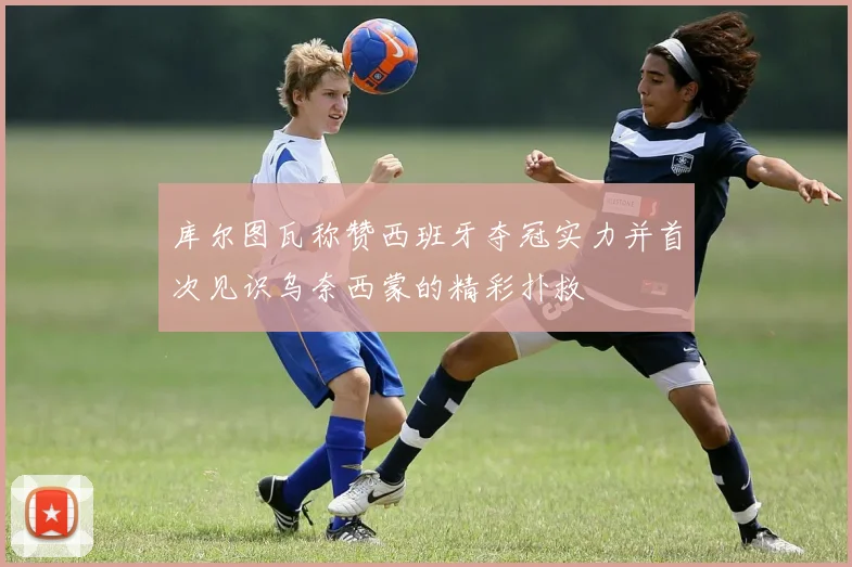 库尔图瓦称赞西班牙夺冠实力并首次见识乌奈西蒙的精彩扑救
