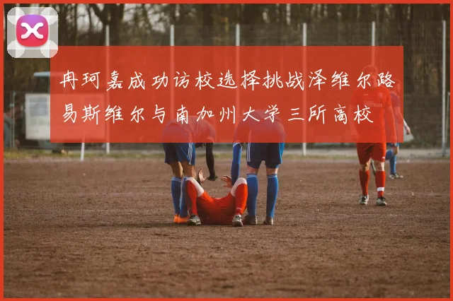 冉珂嘉成功访校选择挑战泽维尔路易斯维尔与南加州大学三所高校