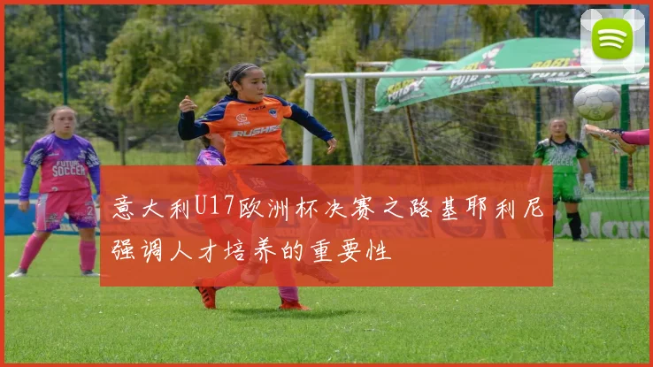 意大利U17欧洲杯决赛之路基耶利尼强调人才培养的重要性