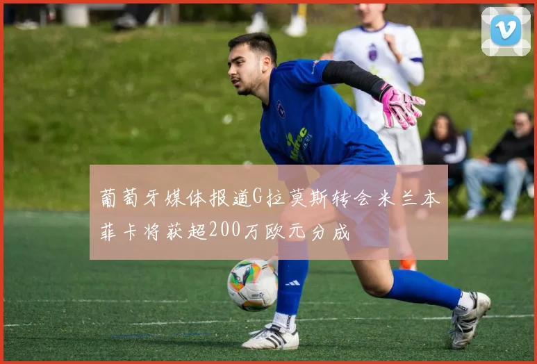 葡萄牙媒体报道G拉莫斯转会米兰本菲卡将获超200万欧元分成
