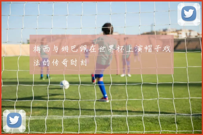 梅西与姆巴佩在世界杯上演帽子戏法的传奇时刻