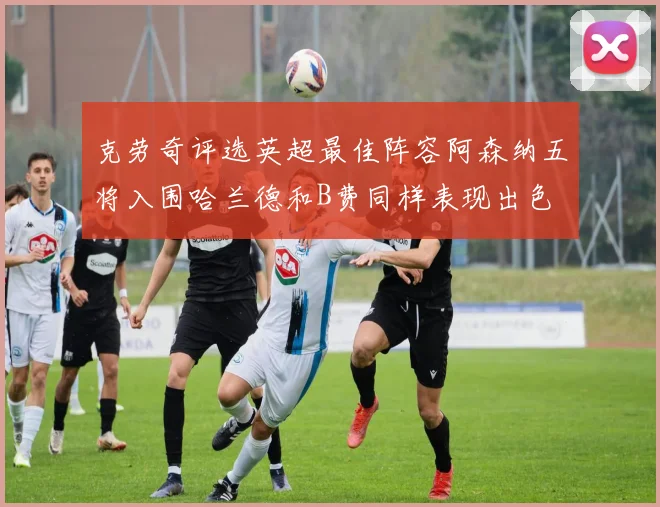 克劳奇评选英超最佳阵容阿森纳五将入围哈兰德和B费同样表现出色
