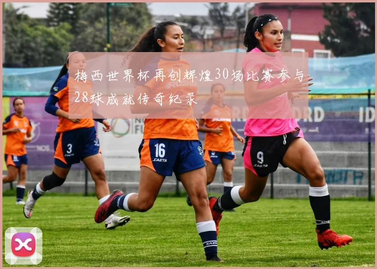 梅西世界杯再创辉煌30场比赛参与28球成就传奇纪录