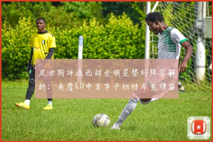皮尔斯评选西部全明星替补阵容解析：老詹KD申京华子切特布克穆雷的实力对比