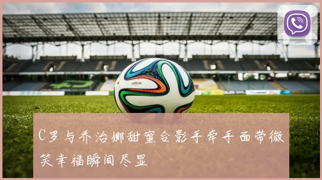 C罗与乔治娜甜蜜合影手牵手面带微笑幸福瞬间尽显