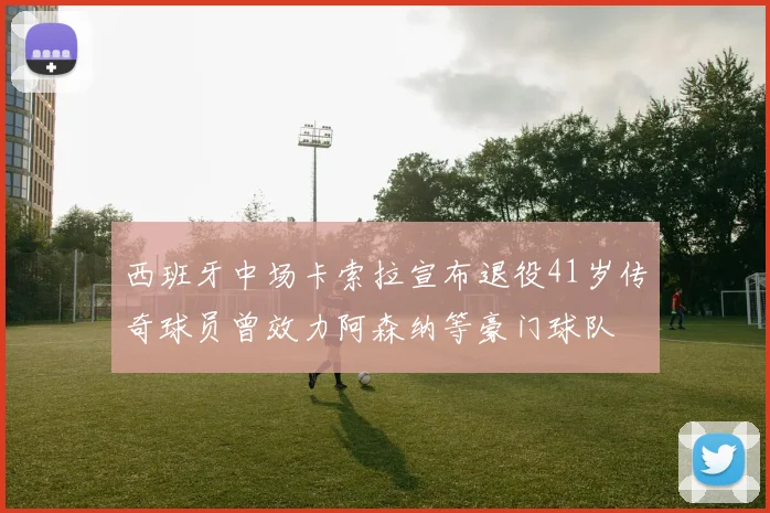 西班牙中场卡索拉宣布退役41岁传奇球员曾效力阿森纳等豪门球队