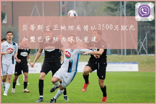 贝蒂斯后卫纳坦或将以3500万欧元加盟巴萨助力球队重建