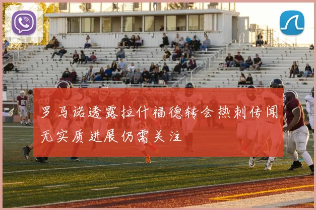 罗马诺透露拉什福德转会热刺传闻无实质进展仍需关注
