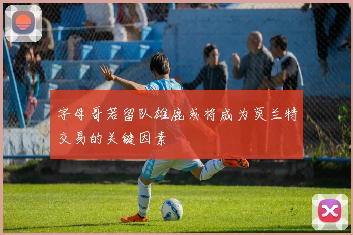 字母哥若留队雄鹿或将成为莫兰特交易的关键因素
