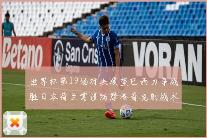 世界杯第19场对决展望巴西力争战胜日本荷兰需谨防摩洛哥克制战术