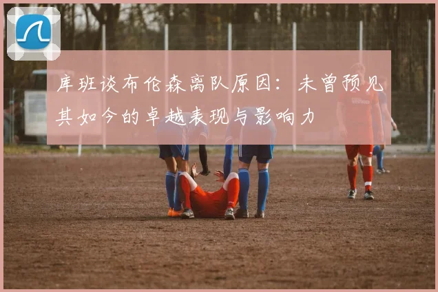 库班谈布伦森离队原因：未曾预见其如今的卓越表现与影响力